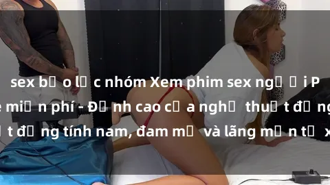 sex bạo lực nhóm Xem phim sex người Pháp vietsub online miễn phí - Đỉnh cao của nghệ thuật đồng tính nam, đam mỹ và lãng mạn từ xứ sở hoa hồng!
