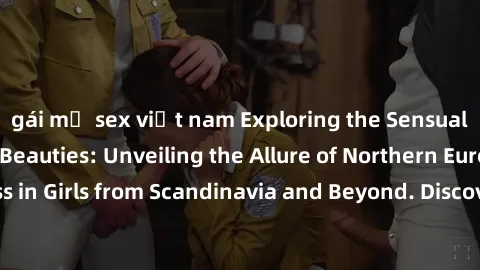 gái mỹ sex việt nam Exploring the Sensual Charms of Nordic Beauties: Unveiling the Allure of Northern European Sexiness in Girls from Scandinavia and Beyond. Discover the Seductive Secrets of Northern