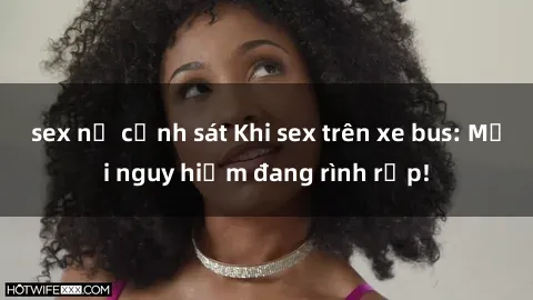 sex nữ cảnh sát Khi sex trên xe bus: Mối nguy hiểm đang rình rập!