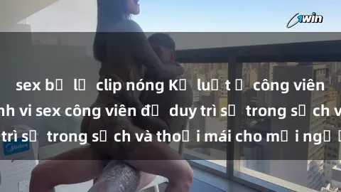 sex bị lộ clip nóng Kỷ luật ở công viên: Chấn chỉnh hành vi sex công viên để duy trì sự trong sạch và thoải mái cho mọi người.