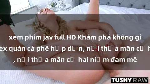 xem phim jav full HD Khám phá không gian độc đáo tại sex quán cà phê hấp dẫn, nơi thỏa mãn cả hai niềm đam mê