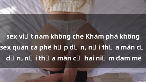 sex việt nam không che Khám phá không gian độc đáo tại sex quán cà phê hấp dẫn, nơi thỏa mãn cả hai niềm đam mê
