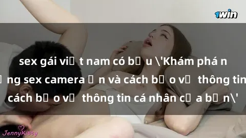 sex gái việt nam có bầu 'Khám phá nguy cơ của việc sử dụng sex camera ẩn và cách bảo vệ thông tin cá nhân của bạn'