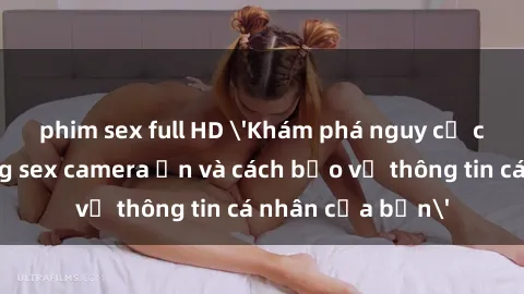 phim sex full HD 'Khám phá nguy cơ của việc sử dụng sex camera ẩn và cách bảo vệ thông tin cá nhân của bạn'
