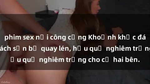 phim sex nơi công cộng Khoảnh khắc đáng buồn: Sex khách sạn bị quay lén, hậu quả nghiêm trọng cho cả hai bên.