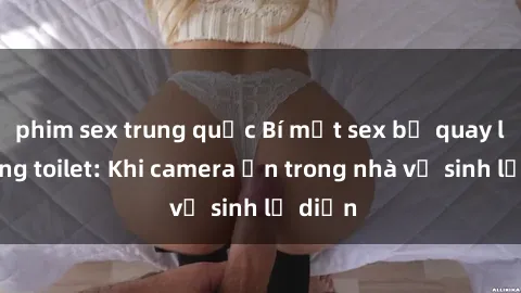 phim sex trung quốc Bí mật sex bị quay lén trong toilet: Khi camera ẩn trong nhà vệ sinh lộ diện