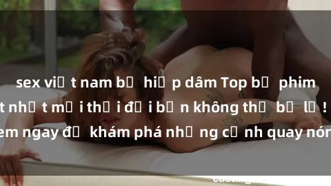 sex việt nam bị hiếp dâm Top bộ phim sex Hàn Quốc hot nhất mọi thời đại bạn không thể bỏ lỡ! Xem ngay để khám phá những cảnh quay nóng bỏng, đầy nghẹt thở!