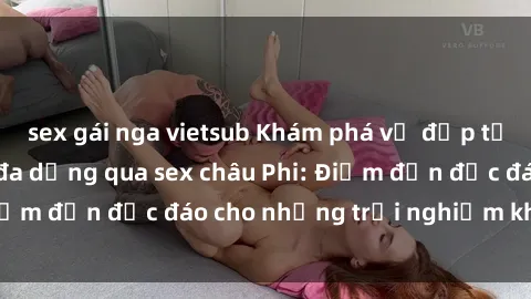 sex gái nga vietsub Khám phá vẻ đẹp tự nhiên và văn hóa đa dạng qua sex châu Phi: Điểm đến độc đáo cho những trải nghiệm khó quên