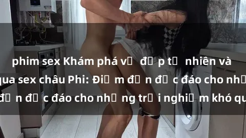 phim sex Khám phá vẻ đẹp tự nhiên và văn hóa đa dạng qua sex châu Phi: Điểm đến độc đáo cho những trải nghiệm khó quên