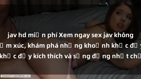 jav hd miễn phí Xem ngay sex jav không che để thỏa mãn cảm xúc, khám phá những khoảnh khắc đầy kích thích và sống động nhất chỉ trong click!