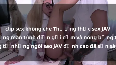 clip sex không che Thưởng thức sex JAV idol miễn phí: Những màn trình diễn gợi cảm và nóng bỏng từ những ngôi sao JAV đỉnh cao đã sẵn sàng để bạn khám phá.