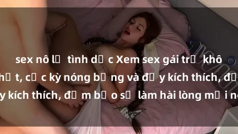 sex nô lệ tình dục Xem sex gái trẻ không che hấp dẫn nhất, cực kỳ nóng bỏng và đầy kích thích, đảm bảo sẽ làm hài lòng mọi người!