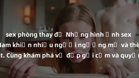 sex phòng thay đồ Những hình ảnh sex gái sinh viên Việt Nam khiến nhiều người ngưỡng mộ và thèm khát. Cùng khám phá vẻ đẹp gợi cảm và quyến rũ của những cô gái trẻ này.