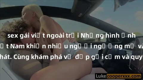 sex gái việt ngoài trời Những hình ảnh sex gái sinh viên Việt Nam khiến nhiều người ngưỡng mộ và thèm khát. Cùng khám phá vẻ đẹp gợi cảm và quyến rũ của những cô gái trẻ này.