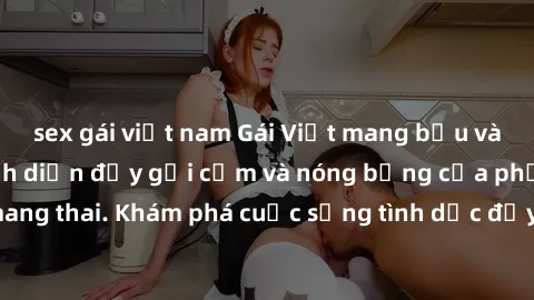 sex gái việt nam Gái Việt mang bầu và làm tình: Màn trình diễn đầy gợi cảm và nóng bỏng của phụ nữ mang thai. Khám phá cuộc sống tình dục đầy hấp dẫn và mới lạ của họ!