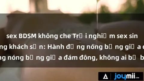 sex BDSM không che Trải nghiệm sex sinh viên sôi động trong khách sạn: Hành động nóng bỏng giữa đám đông, không ai bị bỏ lỡ