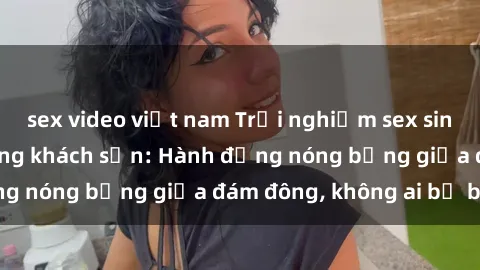 sex video việt nam Trải nghiệm sex sinh viên sôi động trong khách sạn: Hành động nóng bỏng giữa đám đông, không ai bị bỏ lỡ