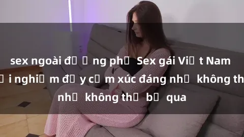 sex ngoài đường phố Sex gái Việt Nam có con: Trải nghiệm đầy cảm xúc đáng nhớ không thể bỏ qua