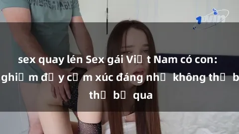 sex quay lén Sex gái Việt Nam có con: Trải nghiệm đầy cảm xúc đáng nhớ không thể bỏ qua