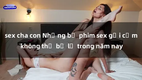 sex cha con Những bộ phim sex gợi cảm không thể bỏ lỡ trong năm nay
