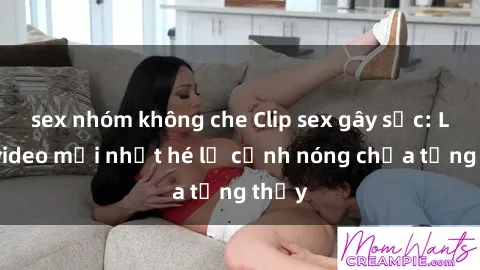 sex nhóm không che Clip sex gây sốc: Loạt video mới nhất hé lộ cảnh nóng chưa từng thấy