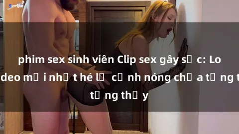 phim sex sinh viên Clip sex gây sốc: Loạt video mới nhất hé lộ cảnh nóng chưa từng thấy