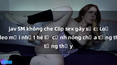 jav SM không che Clip sex gây sốc: Loạt video mới nhất hé lộ cảnh nóng chưa từng thấy