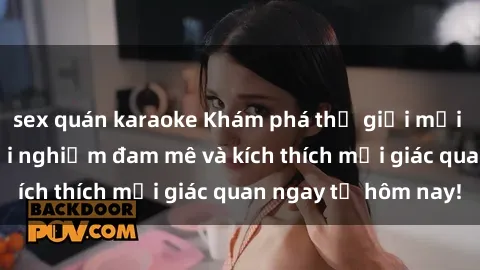 sex quán karaoke Khám phá thế giới mới của sex online: trải nghiệm đam mê và kích thích mọi giác quan ngay từ hôm nay!