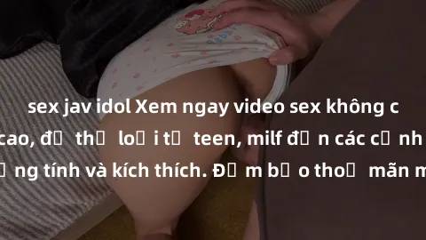 sex jav idol Xem ngay video sex không che miễn phí đỉnh cao, đủ thể loại từ teen, milf đến các cảnh quan hệ đồng tính và kích thích. Đảm bảo thoả mãn mọi khả năng kích thích của bạn!