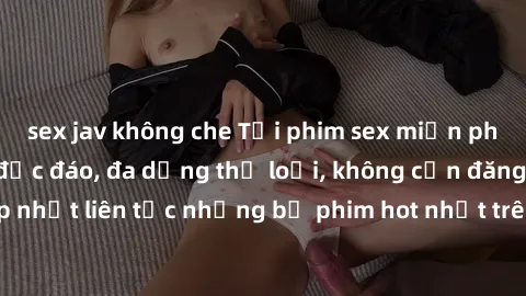sex jav không che Tải phim sex miễn phí chất lượng cao độc đáo, đa dạng thể loại, không cần đăng ký tài khoản. Cập nhật liên tục những bộ phim hot nhất trên thị trường. Sự lựa chọn hàng đầu cho người