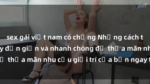 sex gái việt nam có chồng Những cách tải phim sex về máy đơn giản và nhanh chóng để thỏa mãn nhu cầu giải trí của bạn ngay tại nhà