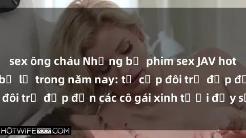 sex ông cháu Những bộ phim sex JAV hot nhất không thể bỏ lỡ trong năm nay: từ cặp đôi trẻ đẹp đến các cô gái xinh tươi đầy sức hút.