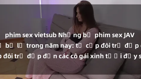 phim sex vietsub Những bộ phim sex JAV hot nhất không thể bỏ lỡ trong năm nay: từ cặp đôi trẻ đẹp đến các cô gái xinh tươi đầy sức hút.