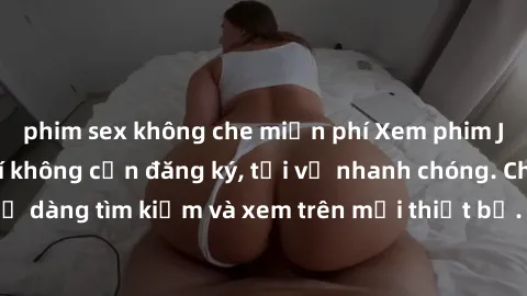 phim sex không che miễn phí Xem phim JAV online miễn phí không cần đăng ký, tải về nhanh chóng. Chất lượng HD, dễ dàng tìm kiếm và xem trên mọi thiết bị. Đặc biệt, không quảng cáo làm phiền.