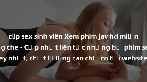 clip sex sinh viên Xem phim jav hd miễn phí đỉnh cao không che - Cập nhật liên tục những bộ phim sex hay nhất, chất lượng cao chỉ có tại website chuyên nghiệp hàng đầu.