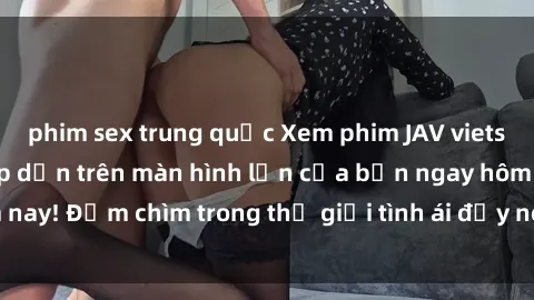 phim sex trung quốc Xem phim JAV vietsub mới nhất và hấp dẫn trên màn hình lớn của bạn ngay hôm nay! Đắm chìm trong thế giới tình ái đầy nóng bỏng và kích thích.