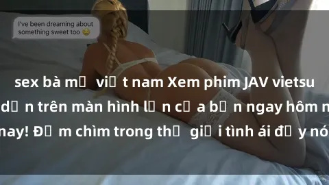 sex bà mẹ việt nam Xem phim JAV vietsub mới nhất và hấp dẫn trên màn hình lớn của bạn ngay hôm nay! Đắm chìm trong thế giới tình ái đầy nóng bỏng và kích thích.