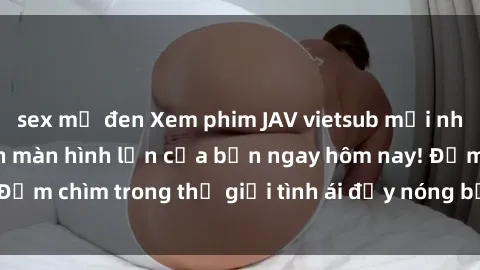sex mỹ đen Xem phim JAV vietsub mới nhất và hấp dẫn trên màn hình lớn của bạn ngay hôm nay! Đắm chìm trong thế giới tình ái đầy nóng bỏng và kích thích.