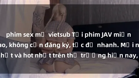phim sex mỹ vietsub Tải phim JAV miễn phí chất lượng cao, không cần đăng ký, tốc độ nhanh. Mới nhất và hot nhất trên thị trường hiện nay, cập nhật hàng ngày.