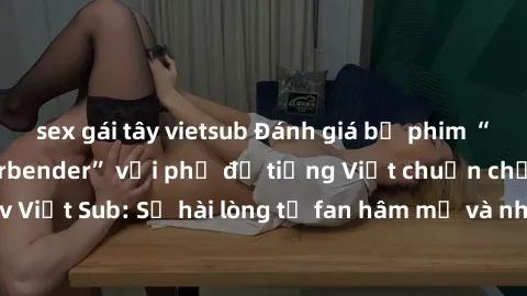 sex gái tây vietsub Đánh giá bộ phim “Avatar: The Last Airbender” với phụ đề tiếng Việt chuẩn chỉnh từ nhóm Jav Việt Sub: Sự hài lòng từ fan hâm mộ và những điểm đáng chú ý trong bộ phim.