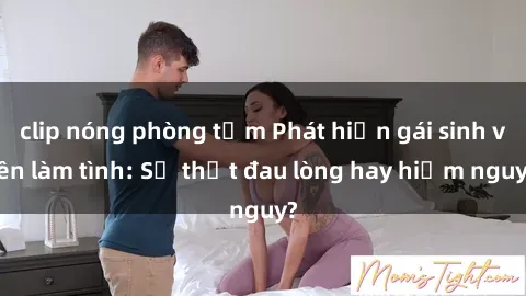 clip nóng phòng tắm Phát hiện gái sinh viên làm tình: Sự thật đau lòng hay hiểm nguy?