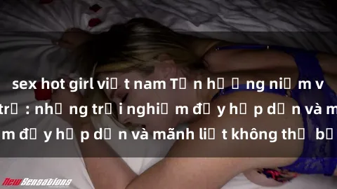 sex hot girl việt nam Tận hưởng niềm vui của sex với gái trẻ: những trải nghiệm đầy hấp dẫn và mãnh liệt không thể bỏ lỡ