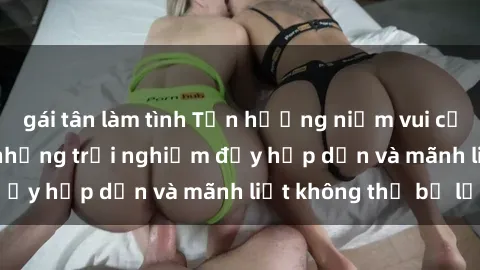 gái tân làm tình Tận hưởng niềm vui của sex với gái trẻ: những trải nghiệm đầy hấp dẫn và mãnh liệt không thể bỏ lỡ