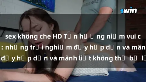 sex không che HD Tận hưởng niềm vui của sex với gái trẻ: những trải nghiệm đầy hấp dẫn và mãnh liệt không thể bỏ lỡ