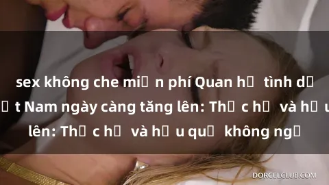 sex không che miễn phí Quan hệ tình dục của nữ sinh Việt Nam ngày càng tăng lên: Thực hư và hậu quả không ngờ