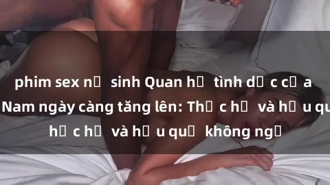 phim sex nữ sinh Quan hệ tình dục của nữ sinh Việt Nam ngày càng tăng lên: Thực hư và hậu quả không ngờ