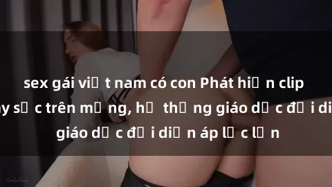 sex gái việt nam có con Phát hiện clip sex nữ sinh gây sốc trên mạng, hệ thống giáo dục đối diện áp lực lớn