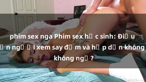 phim sex nga Phim sex học sinh: Điều gì khiến người xem say đắm và hấp dẫn không ngờ?