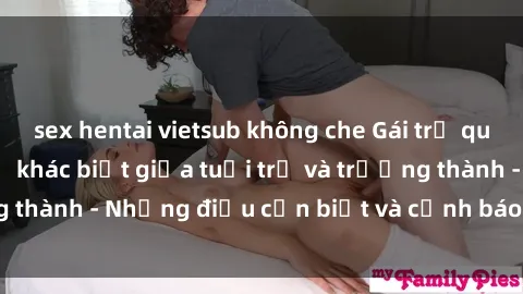 sex hentai vietsub không che Gái trẻ quan hệ: Mối quan hệ khác biệt giữa tuổi trẻ và trưởng thành - Những điều cần biết và cảnh báo từ chuyên gia