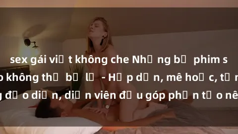 sex gái việt không che Những bộ phim sex gái già đỉnh cao không thể bỏ lỡ - Hấp dẫn, mê hoặc, từng đạo diễn, diễn viên đều góp phần tạo nên sự hấp dẫn, kích thích.